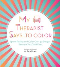 My Therapist Says...to Color: Ignore Reality and Color Over 50 Designs Because You Can't Even
