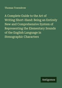 Produktbild: A Complete Guide to the Art of Writing Short-Hand: Being an Entirely New and Comprehensive System of Representing the Elementary Sounds of the English