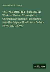Produktbild: The Theological and Philosophical Works of Hermes Trismegistus, Christian Neoplatonist. Translated from the Original Greek, with Preface, Notes, and I