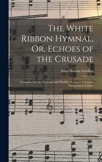 Produktbild: The White Ribbon Hymnal, Or, Echoes of the Crusade: Compiled for the National and World's Woman's Christian Temperance Unions