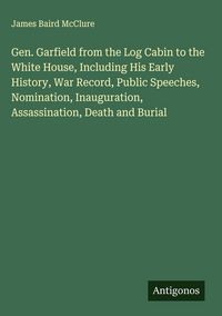 Produktbild: Gen. Garfield from the Log Cabin to the White House, Including His Early History, War Record, Public Speeches, Nomination, Inauguration, Assassination