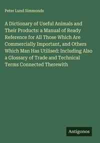 Produktbild: A Dictionary of Useful Animals and Their Products: a Manual of Ready Reference for All Those Which Are Commercially Important, and Others Which Man Ha
