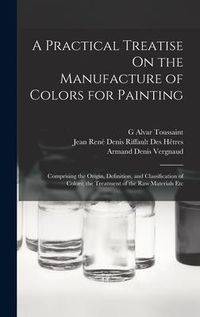 Produktbild: A Practical Treatise On the Manufacture of Colors for Painting: Comprising the Origin, Definition, and Classification of Colors; the Treatment of the