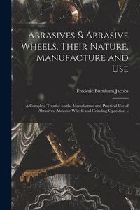 Produktbild: Abrasives & Abrasive Wheels, Their Nature, Manufacture and Use; a Complete Treatise on the Manufacture and Practical Use of Abrasives, Abrasive Wheels