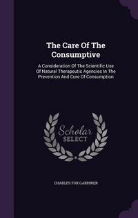 Produktbild: The Care Of The Consumptive: A Consideration Of The Scientific Use Of Natural Therapeutic Agencies In The Prevention And Cure Of Consumption