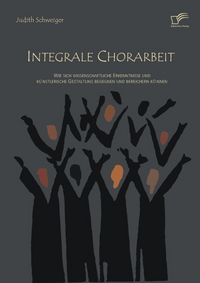 Produktbild: Integrale Chorarbeit: Wie sich wissenschaftliche Erkenntnisse und k&uuml;nstlerische Gestaltung begegnen und bereichern k&ouml;nnen