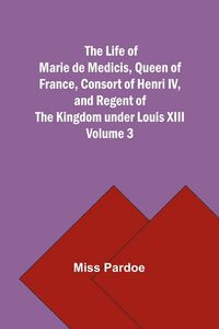 Produktbild: The Life of Marie de Medicis, Queen of France, Consort of Henri IV, and Regent of the Kingdom under Louis XIII - Volume 3