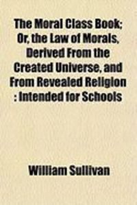 Produktbild: The Moral Class Book; Or, the Law of Morals, Derived from the Created Universe, and from Revealed Religion: Intended for Schools