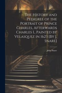 Produktbild: The History and Pedigree of the Portrait of Prince Charles, Afterwards Charles I., Painted by Velasquez in 1623 [By J. Snare]