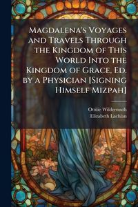 Produktbild: Magdalena's Voyages and Travels Through the Kingdom of This World Into the Kingdom of Grace, Ed. by a Physician [Signing Himself Mizpah]
