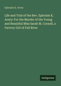 Produktbild: Life and Trial of the Rev. Ephraim K. Avery: For the Murder of the Young and Beautiful Miss Sarah M. Cornell, a Factory Girl of Fall River