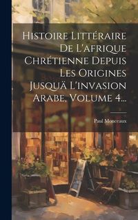 Produktbild: Histoire Litt&eacute;raire De L'afrique Chr&eacute;tienne Depuis Les Origines Jusqu&auml; L'invasion Arabe, Volume 4...