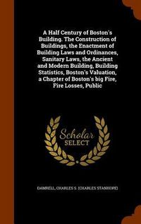 Produktbild: A Half Century of Boston's Building. The Construction of Buildings, the Enactment of Building Laws and Ordinances, Sanitary Laws, the Ancient and Mode