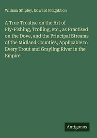 Produktbild: A True Treatise on the Art of Fly-Fishing, Trolling, etc., as Practised on the Dove, and the Principal Streams of the Midland Counties; Applicable to