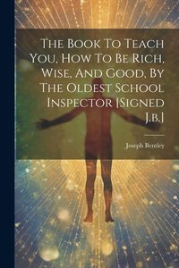 Produktbild: The Book To Teach You, How To Be Rich, Wise, And Good, By The Oldest School Inspector [signed J.b.]
