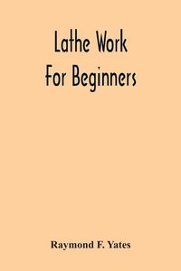 Produktbild: Lathe Work For Beginners; A Practical Treatise On Lathe Work With Complete Instructions For Properly Using The Various Tools, Including Complete Direc
