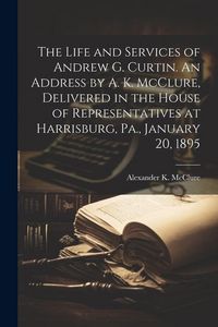 Produktbild: The Life and Services of Andrew G. Curtin. An Address by A. K. McClure, Delivered in the House of Representatives at Harrisburg, Pa., January 20, 1895