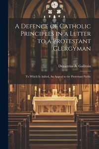 Produktbild: A Defence of Catholic Principles in a Letter to a Protestant Clergyman: To Which is Added, An Appeal to the Protestant Public