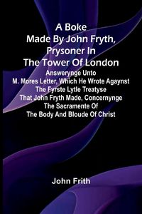 Produktbild: A Boke Made By John Fryth, Prysoner In The Tower Of London; Answerynge Unto M. Mores Letter, Which He Wrote Agaynst The Fyrste Lytle Treatyse That Joh
