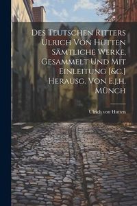 Produktbild: Des Teutschen Ritters Ulrich Von Hutten S&auml;mtliche Werke, Gesammelt Und Mit Einleitung [&c.] Herausg. Von E.j.h. M&uuml;nch