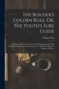 Produktbild: The Builder's Golden Rule, Or, The Youth's Sure Guide: Containing The Greatest Variety Of Ornamental And Useful Designs In Architecture And Carpentry: