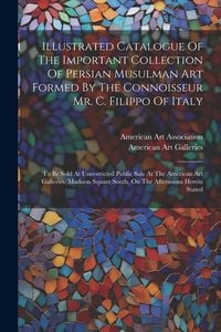 Produktbild: Illustrated Catalogue Of The Important Collection Of Persian Musulman Art Formed By The Connoisseur Mr. C. Filippo Of Italy: To Be Sold At Unrestricte