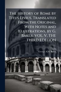 Produktbild: The History of Rome by Titus Livius. Translated From the Original, With Notes and Illustrations, by G. Baker. VOL. V, THE THIRD EDITION
