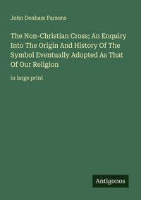 Produktbild: The Non-Christian Cross; An Enquiry Into The Origin And History Of The Symbol Eventually Adopted As That Of Our Religion