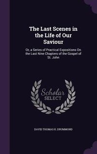 Produktbild: The Last Scenes in the Life of Our Saviour: Or, a Series of Practical Expositions On the Last Nine Chapters of the Gospel of St. John