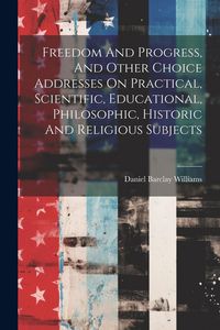 Produktbild: Freedom And Progress, And Other Choice Addresses On Practical, Scientific, Educational, Philosophic, Historic And Religious Subjects