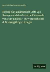 Produktbild: Herzog Karl Emanuel der Erste von Savoyen und die deutsche Kaiserwahl von 1619 Ein Beitr. Zur Vorgeschichte d. Dreissigj&auml;hrigen Krieges