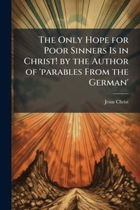 Produktbild: The Only Hope for Poor Sinners Is in Christ! by the Author of 'parables From the German'
