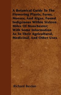 Produktbild: A Botanical Guide to the Flowering Plants, Ferns, Mosses, and Algae, found Indigenous within Sixteen Miles of Manchester; With Some Information as to