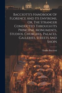Produktbild: Bacciotti's Handbook Of Florence And Its Environs, Or, The Stranger Conducted Through Its Principal Monuments, Studios, Churches, Palaces, Galleries,