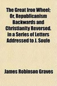 Produktbild: The Great Iron Wheel; Or, Republicanism Backwards and Christianity Reversed. in a Series of Letters Addressed to J. Soule