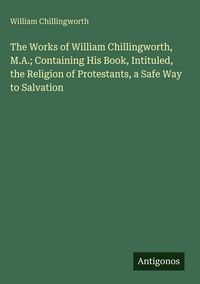 Produktbild: The Works of William Chillingworth, M.A.; Containing His Book, Intituled, the Religion of Protestants, a Safe Way to Salvation
