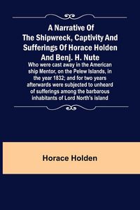 Produktbild: A Narrative of the Shipwreck, Captivity and Sufferings of Horace Holden and Benj. H. Nute ; Who were cast away in the American ship Mentor, on the Pel