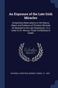 Produktbild: An Exposure of the Late Irish Miracles: Comprising Observations on the Nature, Object and Evidence of Christian Miracles as Opposed to the Late Impost
