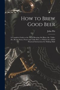 Produktbild: How to Brew Good Beer: a Complete Guide to the Art of Brewing Ale Bitter Ale, Table-ale, Brown Stout, Porter and Table Beer, to Which Are Add