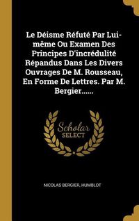 Produktbild: Le D&eacute;isme R&eacute;fut&eacute; Par Lui-m&ecirc;me Ou Examen Des Principes D'incr&eacute;dulit&eacute; R&eacute;pandus Dans Les Divers Ouvrages De M. Rousseau, En Forme De Lettres. Par M. Berg