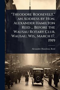 Produktbild: "Theodore Roosevelt," an Address by Hon. Alexander Hamilton Reid ... Before the Wausau Rotary Club, Wausau, Wis., March 17, 1919