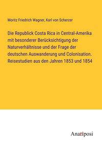 Produktbild: Die Republick Costa Rica in Central-Amerika mit besonderer Ber&uuml;cksichtigung der Naturverh&auml;ltnisse und der Frage der deutschen Auswanderung und Colonisation. Reisestudien aus den Jahren 1853 und 1854