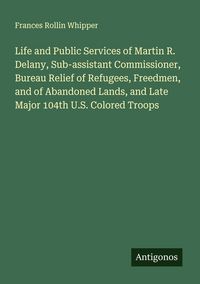 Produktbild: Life and Public Services of Martin R. Delany, Sub-assistant Commissioner, Bureau Relief of Refugees, Freedmen, and of Abandoned Lands, and Late Major
