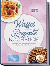 Produktbild: Waffel Rezepte Kochbuch: Die leckersten s&uuml;&szlig;en und herzhaften Waffeln f&uuml;r jeden Anlass &ndash; inkl. Toppings & F&uuml;llungen, Dips & Beilagen, Sauerteig & Restewaffeln, glutenfrei, vegan & proteinreich