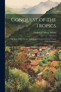 Produktbild: Conquest of the Tropics: The Story of the Creative Enterprises Conducted by the United Fruit Company