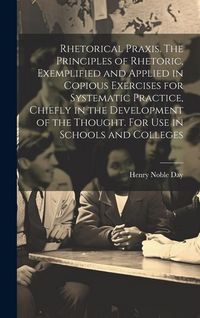 Produktbild: Rhetorical Praxis. The Principles of Rhetoric, Exemplified and Applied in Copious Exercises for Systematic Practice, Chiefly in the Development of the