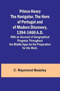 Produktbild: Prince Henry the Navigator, the Hero of Portugal and of Modern Discovery, 1394-1460 A.D.; With an Account of Geographical Progress Throughout the Middle Ages As the Preparation for His Work.