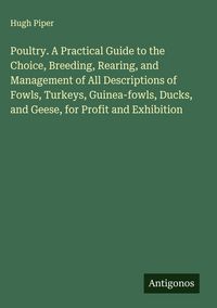 Produktbild: Poultry. A Practical Guide to the Choice, Breeding, Rearing, and Management of All Descriptions of Fowls, Turkeys, Guinea-fowls, Ducks, and Geese, for