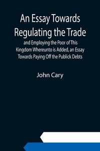 Produktbild: An Essay Towards Regulating the Trade, and Employing the Poor of This Kingdom Whereunto is Added, an Essay Towards Paying Off the Publick Debts