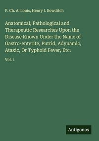 Produktbild: Anatomical, Pathological and Therapeutic Researches Upon the Disease Known Under the Name of Gastro-enterite, Putrid, Adynamic, Ataxic, Or Typhoid Fev